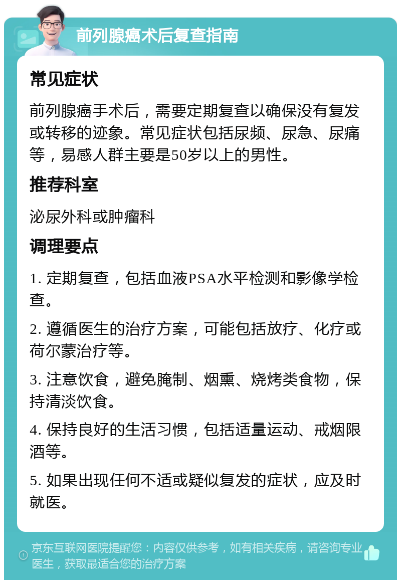 前列腺癌术后复查指南 常见症状 前列腺癌手术后，需要定期复查以确保没有复发或转移的迹象。常见症状包括尿频、尿急、尿痛等，易感人群主要是50岁以上的男性。 推荐科室 泌尿外科或肿瘤科 调理要点 1. 定期复查，包括血液PSA水平检测和影像学检查。 2. 遵循医生的治疗方案，可能包括放疗、化疗或荷尔蒙治疗等。 3. 注意饮食，避免腌制、烟熏、烧烤类食物，保持清淡饮食。 4. 保持良好的生活习惯，包括适量运动、戒烟限酒等。 5. 如果出现任何不适或疑似复发的症状，应及时就医。