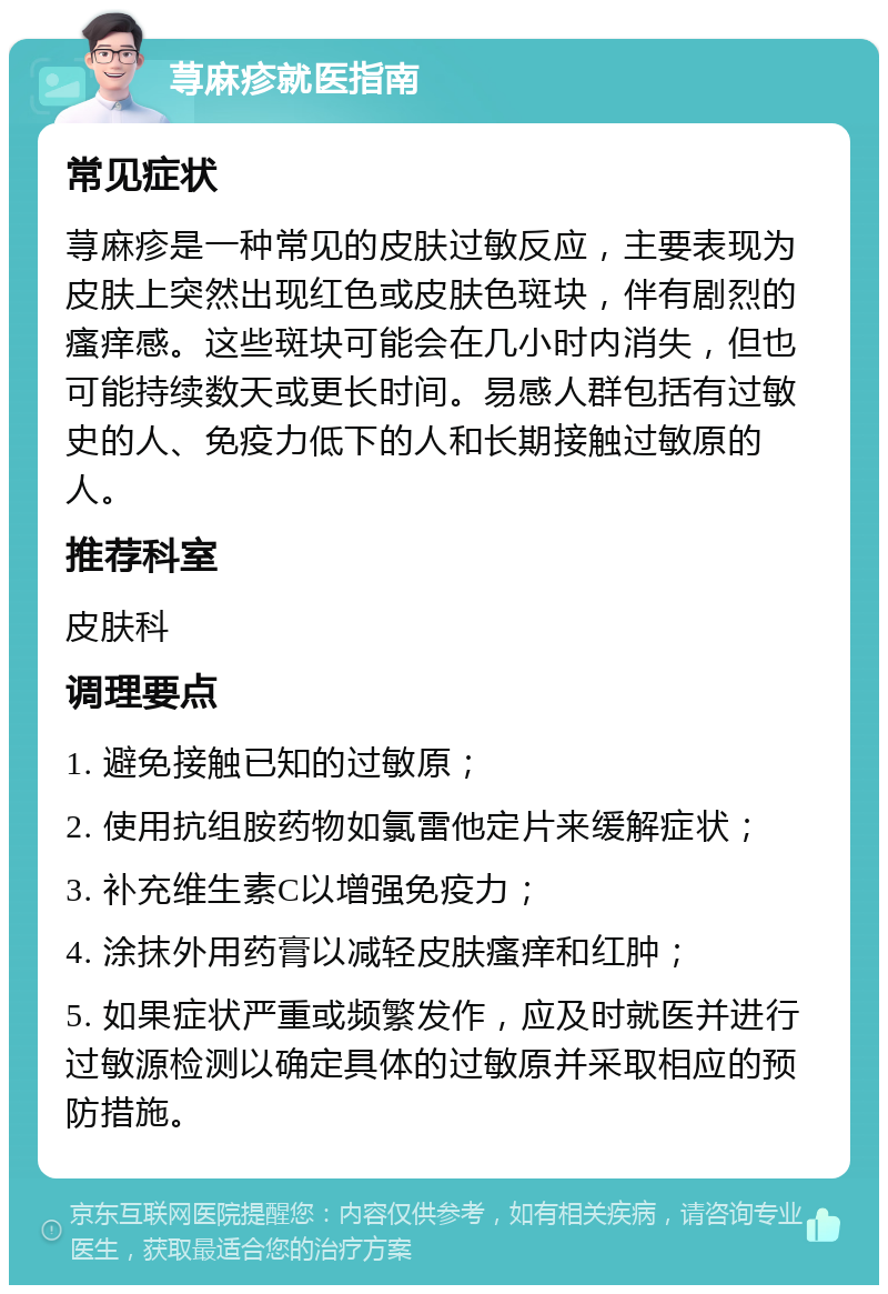 荨麻疹就医指南 常见症状 荨麻疹是一种常见的皮肤过敏反应，主要表现为皮肤上突然出现红色或皮肤色斑块，伴有剧烈的瘙痒感。这些斑块可能会在几小时内消失，但也可能持续数天或更长时间。易感人群包括有过敏史的人、免疫力低下的人和长期接触过敏原的人。 推荐科室 皮肤科 调理要点 1. 避免接触已知的过敏原； 2. 使用抗组胺药物如氯雷他定片来缓解症状； 3. 补充维生素C以增强免疫力； 4. 涂抹外用药膏以减轻皮肤瘙痒和红肿； 5. 如果症状严重或频繁发作，应及时就医并进行过敏源检测以确定具体的过敏原并采取相应的预防措施。