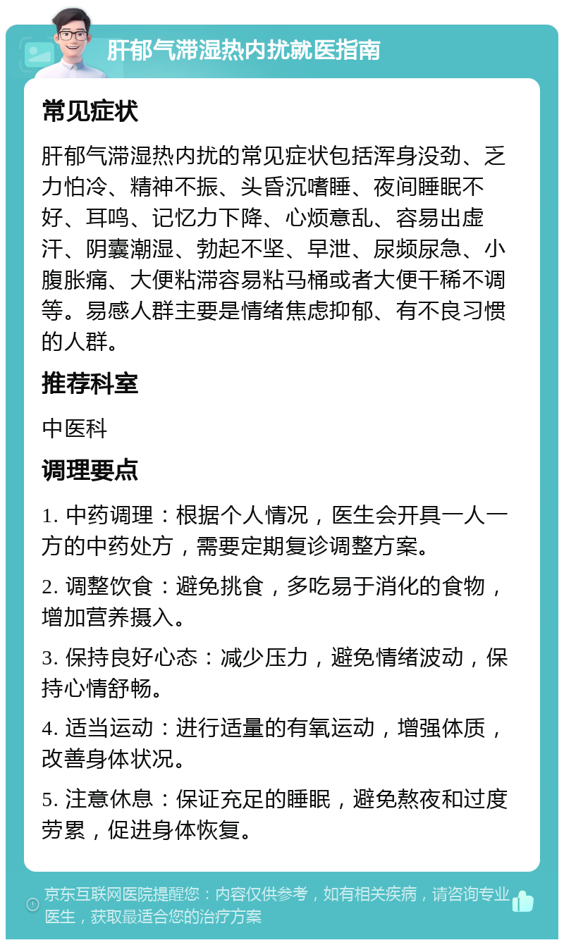 肝郁气滞湿热内扰就医指南 常见症状 肝郁气滞湿热内扰的常见症状包括浑身没劲、乏力怕冷、精神不振、头昏沉嗜睡、夜间睡眠不好、耳鸣、记忆力下降、心烦意乱、容易出虚汗、阴囊潮湿、勃起不坚、早泄、尿频尿急、小腹胀痛、大便粘滞容易粘马桶或者大便干稀不调等。易感人群主要是情绪焦虑抑郁、有不良习惯的人群。 推荐科室 中医科 调理要点 1. 中药调理：根据个人情况，医生会开具一人一方的中药处方，需要定期复诊调整方案。 2. 调整饮食：避免挑食，多吃易于消化的食物，增加营养摄入。 3. 保持良好心态：减少压力，避免情绪波动，保持心情舒畅。 4. 适当运动：进行适量的有氧运动，增强体质，改善身体状况。 5. 注意休息：保证充足的睡眠，避免熬夜和过度劳累，促进身体恢复。