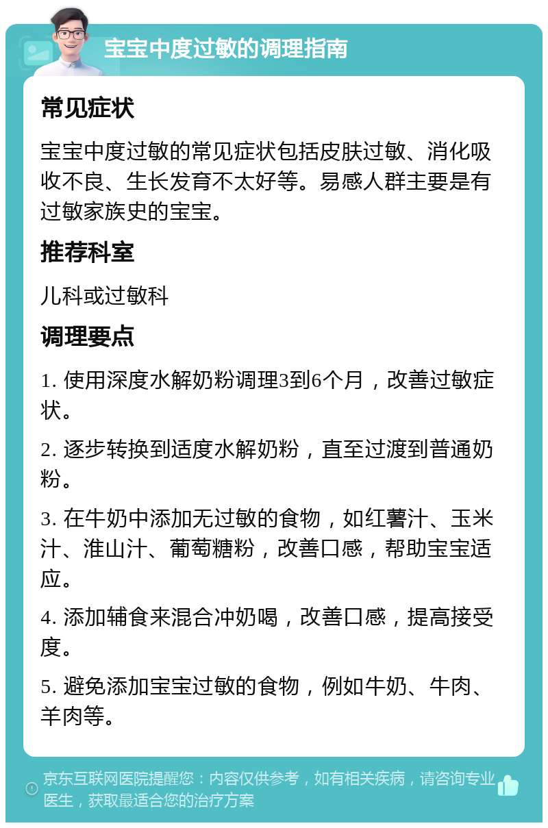 宝宝中度过敏的调理指南 常见症状 宝宝中度过敏的常见症状包括皮肤过敏、消化吸收不良、生长发育不太好等。易感人群主要是有过敏家族史的宝宝。 推荐科室 儿科或过敏科 调理要点 1. 使用深度水解奶粉调理3到6个月，改善过敏症状。 2. 逐步转换到适度水解奶粉，直至过渡到普通奶粉。 3. 在牛奶中添加无过敏的食物，如红薯汁、玉米汁、淮山汁、葡萄糖粉，改善口感，帮助宝宝适应。 4. 添加辅食来混合冲奶喝，改善口感，提高接受度。 5. 避免添加宝宝过敏的食物，例如牛奶、牛肉、羊肉等。