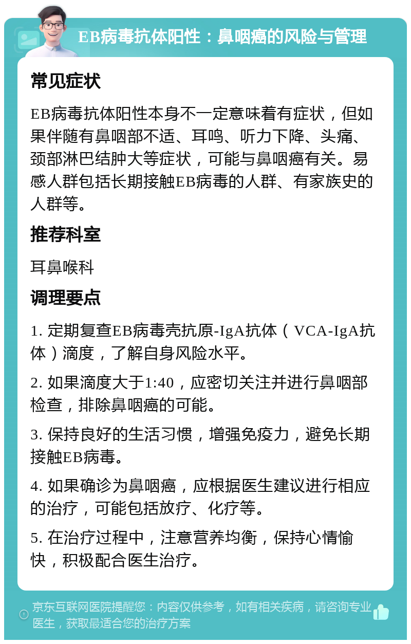 EB病毒抗体阳性：鼻咽癌的风险与管理 常见症状 EB病毒抗体阳性本身不一定意味着有症状，但如果伴随有鼻咽部不适、耳鸣、听力下降、头痛、颈部淋巴结肿大等症状，可能与鼻咽癌有关。易感人群包括长期接触EB病毒的人群、有家族史的人群等。 推荐科室 耳鼻喉科 调理要点 1. 定期复查EB病毒壳抗原-IgA抗体（VCA-IgA抗体）滴度，了解自身风险水平。 2. 如果滴度大于1:40，应密切关注并进行鼻咽部检查，排除鼻咽癌的可能。 3. 保持良好的生活习惯，增强免疫力，避免长期接触EB病毒。 4. 如果确诊为鼻咽癌，应根据医生建议进行相应的治疗，可能包括放疗、化疗等。 5. 在治疗过程中，注意营养均衡，保持心情愉快，积极配合医生治疗。