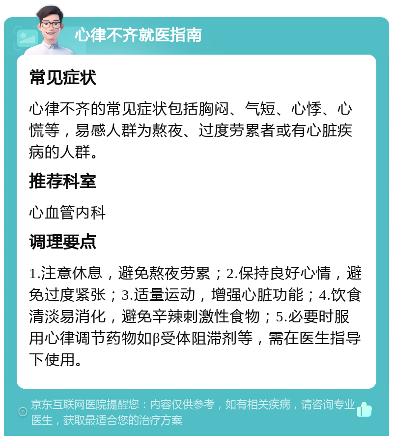 心律不齐就医指南 常见症状 心律不齐的常见症状包括胸闷、气短、心悸、心慌等，易感人群为熬夜、过度劳累者或有心脏疾病的人群。 推荐科室 心血管内科 调理要点 1.注意休息，避免熬夜劳累；2.保持良好心情，避免过度紧张；3.适量运动，增强心脏功能；4.饮食清淡易消化，避免辛辣刺激性食物；5.必要时服用心律调节药物如β受体阻滞剂等，需在医生指导下使用。