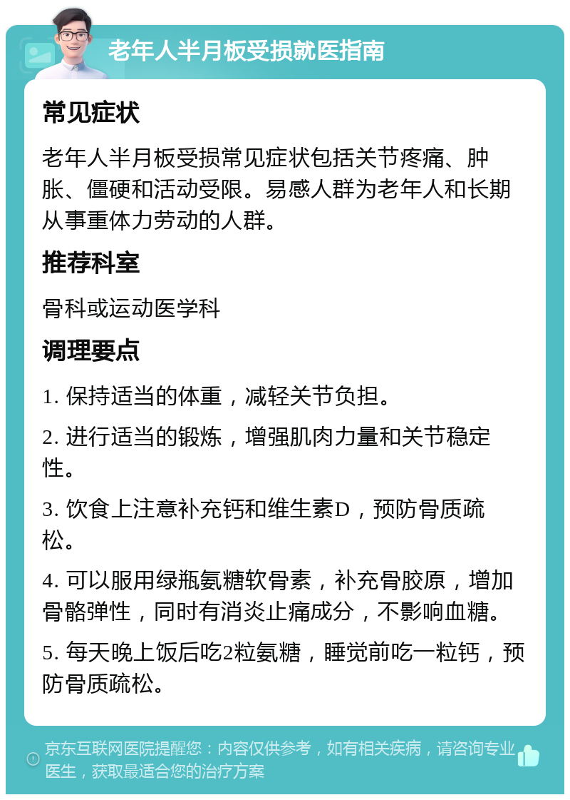 老年人半月板受损就医指南 常见症状 老年人半月板受损常见症状包括关节疼痛、肿胀、僵硬和活动受限。易感人群为老年人和长期从事重体力劳动的人群。 推荐科室 骨科或运动医学科 调理要点 1. 保持适当的体重，减轻关节负担。 2. 进行适当的锻炼，增强肌肉力量和关节稳定性。 3. 饮食上注意补充钙和维生素D，预防骨质疏松。 4. 可以服用绿瓶氨糖软骨素，补充骨胶原，增加骨骼弹性，同时有消炎止痛成分，不影响血糖。 5. 每天晚上饭后吃2粒氨糖，睡觉前吃一粒钙，预防骨质疏松。