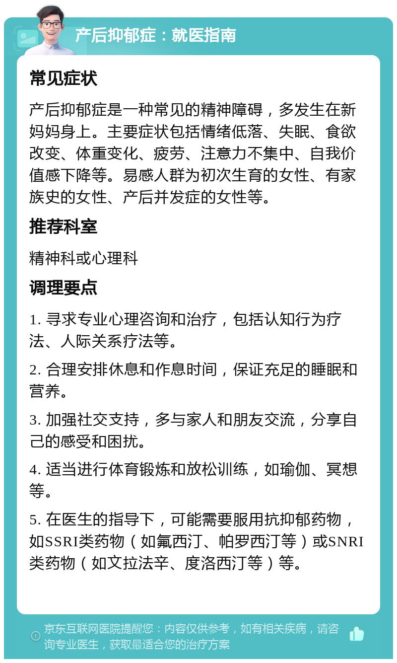 产后抑郁症：就医指南 常见症状 产后抑郁症是一种常见的精神障碍，多发生在新妈妈身上。主要症状包括情绪低落、失眠、食欲改变、体重变化、疲劳、注意力不集中、自我价值感下降等。易感人群为初次生育的女性、有家族史的女性、产后并发症的女性等。 推荐科室 精神科或心理科 调理要点 1. 寻求专业心理咨询和治疗，包括认知行为疗法、人际关系疗法等。 2. 合理安排休息和作息时间，保证充足的睡眠和营养。 3. 加强社交支持，多与家人和朋友交流，分享自己的感受和困扰。 4. 适当进行体育锻炼和放松训练，如瑜伽、冥想等。 5. 在医生的指导下，可能需要服用抗抑郁药物，如SSRI类药物（如氟西汀、帕罗西汀等）或SNRI类药物（如文拉法辛、度洛西汀等）等。