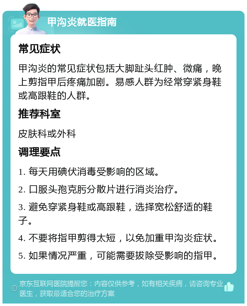 甲沟炎就医指南 常见症状 甲沟炎的常见症状包括大脚趾头红肿、微痛，晚上剪指甲后疼痛加剧。易感人群为经常穿紧身鞋或高跟鞋的人群。 推荐科室 皮肤科或外科 调理要点 1. 每天用碘伏消毒受影响的区域。 2. 口服头孢克肟分散片进行消炎治疗。 3. 避免穿紧身鞋或高跟鞋，选择宽松舒适的鞋子。 4. 不要将指甲剪得太短，以免加重甲沟炎症状。 5. 如果情况严重，可能需要拔除受影响的指甲。