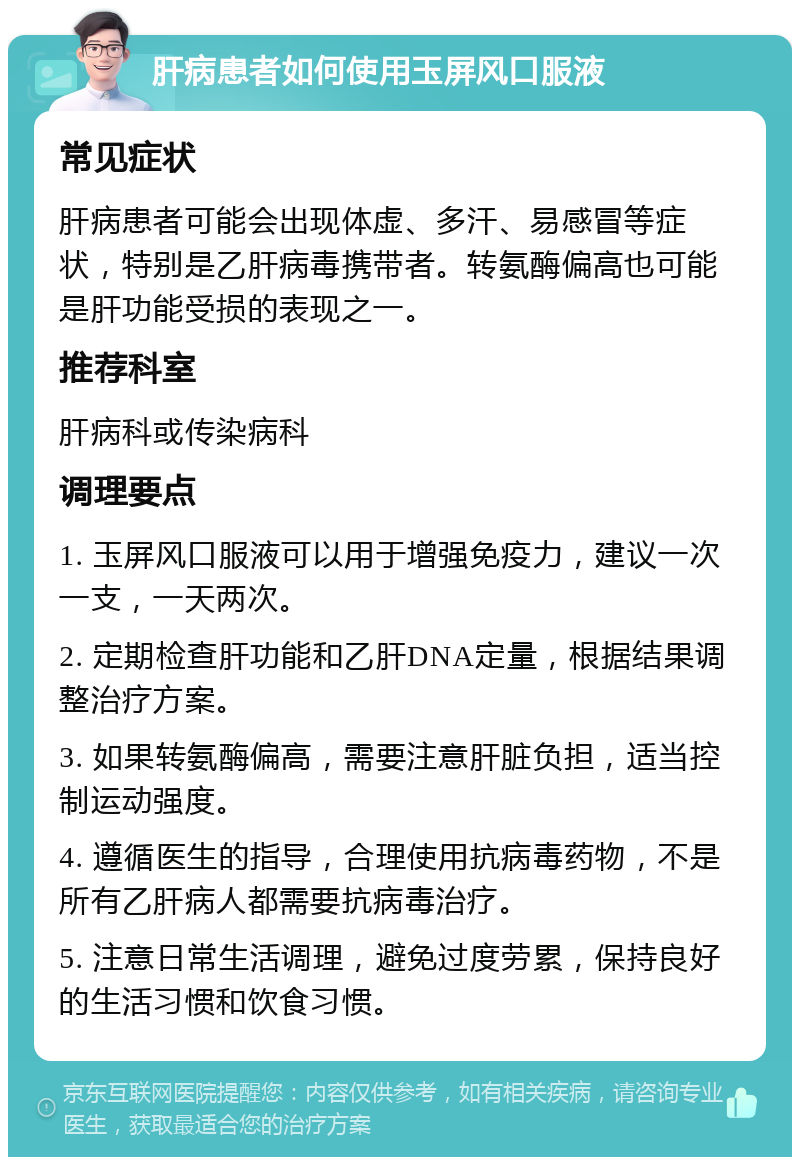 肝病患者如何使用玉屏风口服液 常见症状 肝病患者可能会出现体虚、多汗、易感冒等症状，特别是乙肝病毒携带者。转氨酶偏高也可能是肝功能受损的表现之一。 推荐科室 肝病科或传染病科 调理要点 1. 玉屏风口服液可以用于增强免疫力，建议一次一支，一天两次。 2. 定期检查肝功能和乙肝DNA定量，根据结果调整治疗方案。 3. 如果转氨酶偏高，需要注意肝脏负担，适当控制运动强度。 4. 遵循医生的指导，合理使用抗病毒药物，不是所有乙肝病人都需要抗病毒治疗。 5. 注意日常生活调理，避免过度劳累，保持良好的生活习惯和饮食习惯。