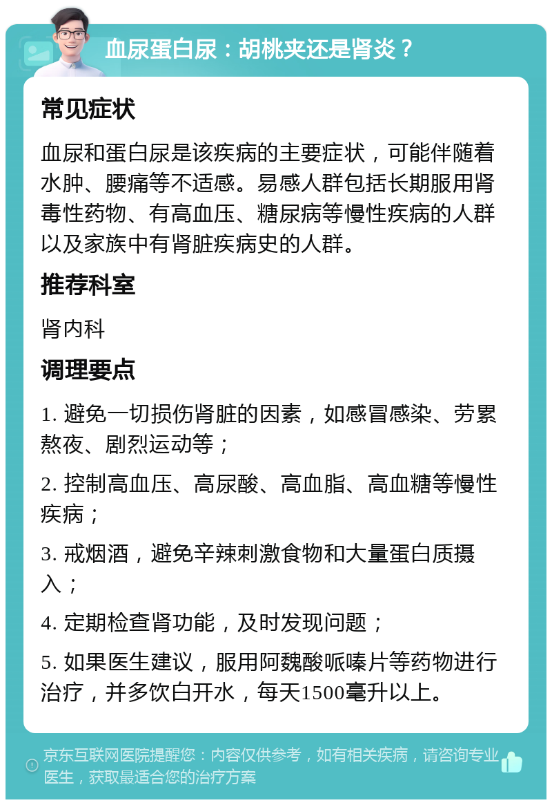 血尿蛋白尿：胡桃夹还是肾炎？ 常见症状 血尿和蛋白尿是该疾病的主要症状，可能伴随着水肿、腰痛等不适感。易感人群包括长期服用肾毒性药物、有高血压、糖尿病等慢性疾病的人群以及家族中有肾脏疾病史的人群。 推荐科室 肾内科 调理要点 1. 避免一切损伤肾脏的因素，如感冒感染、劳累熬夜、剧烈运动等； 2. 控制高血压、高尿酸、高血脂、高血糖等慢性疾病； 3. 戒烟酒，避免辛辣刺激食物和大量蛋白质摄入； 4. 定期检查肾功能，及时发现问题； 5. 如果医生建议，服用阿魏酸哌嗪片等药物进行治疗，并多饮白开水，每天1500毫升以上。