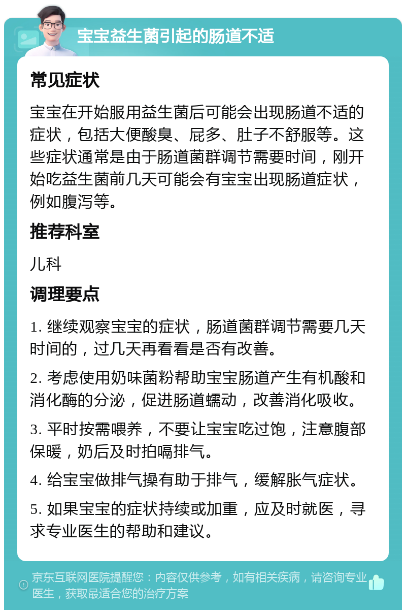 宝宝益生菌引起的肠道不适 常见症状 宝宝在开始服用益生菌后可能会出现肠道不适的症状，包括大便酸臭、屁多、肚子不舒服等。这些症状通常是由于肠道菌群调节需要时间，刚开始吃益生菌前几天可能会有宝宝出现肠道症状，例如腹泻等。 推荐科室 儿科 调理要点 1. 继续观察宝宝的症状，肠道菌群调节需要几天时间的，过几天再看看是否有改善。 2. 考虑使用奶味菌粉帮助宝宝肠道产生有机酸和消化酶的分泌，促进肠道蠕动，改善消化吸收。 3. 平时按需喂养，不要让宝宝吃过饱，注意腹部保暖，奶后及时拍嗝排气。 4. 给宝宝做排气操有助于排气，缓解胀气症状。 5. 如果宝宝的症状持续或加重，应及时就医，寻求专业医生的帮助和建议。