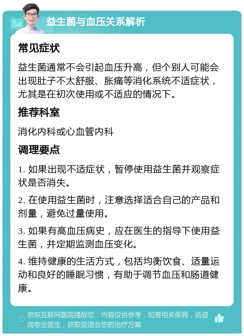 益生菌与血压关系解析 常见症状 益生菌通常不会引起血压升高，但个别人可能会出现肚子不太舒服、胀痛等消化系统不适症状，尤其是在初次使用或不适应的情况下。 推荐科室 消化内科或心血管内科 调理要点 1. 如果出现不适症状，暂停使用益生菌并观察症状是否消失。 2. 在使用益生菌时，注意选择适合自己的产品和剂量，避免过量使用。 3. 如果有高血压病史，应在医生的指导下使用益生菌，并定期监测血压变化。 4. 维持健康的生活方式，包括均衡饮食、适量运动和良好的睡眠习惯，有助于调节血压和肠道健康。