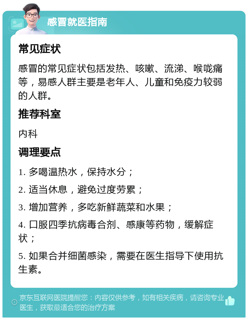 感冒就医指南 常见症状 感冒的常见症状包括发热、咳嗽、流涕、喉咙痛等，易感人群主要是老年人、儿童和免疫力较弱的人群。 推荐科室 内科 调理要点 1. 多喝温热水，保持水分； 2. 适当休息，避免过度劳累； 3. 增加营养，多吃新鲜蔬菜和水果； 4. 口服四季抗病毒合剂、感康等药物，缓解症状； 5. 如果合并细菌感染，需要在医生指导下使用抗生素。