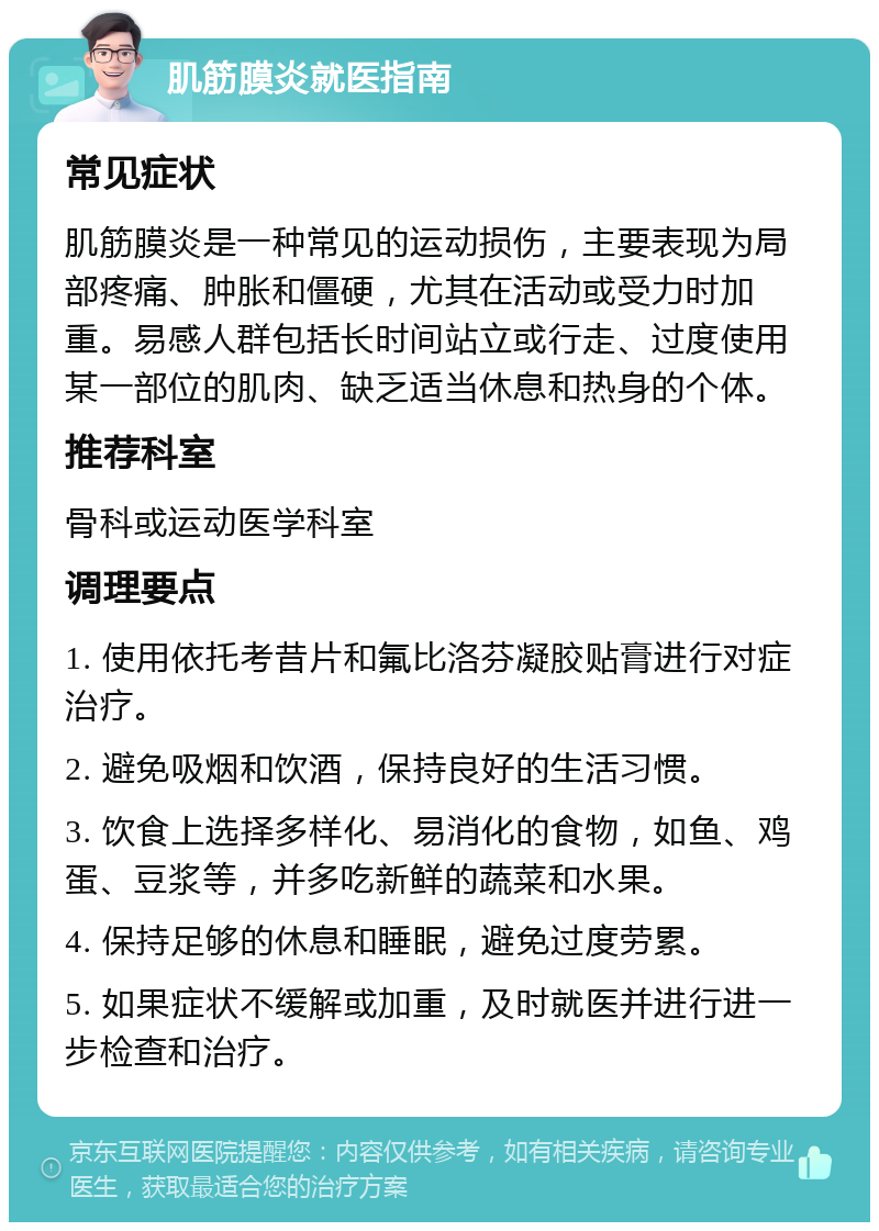 肌筋膜炎就医指南 常见症状 肌筋膜炎是一种常见的运动损伤，主要表现为局部疼痛、肿胀和僵硬，尤其在活动或受力时加重。易感人群包括长时间站立或行走、过度使用某一部位的肌肉、缺乏适当休息和热身的个体。 推荐科室 骨科或运动医学科室 调理要点 1. 使用依托考昔片和氟比洛芬凝胶贴膏进行对症治疗。 2. 避免吸烟和饮酒，保持良好的生活习惯。 3. 饮食上选择多样化、易消化的食物，如鱼、鸡蛋、豆浆等，并多吃新鲜的蔬菜和水果。 4. 保持足够的休息和睡眠，避免过度劳累。 5. 如果症状不缓解或加重，及时就医并进行进一步检查和治疗。