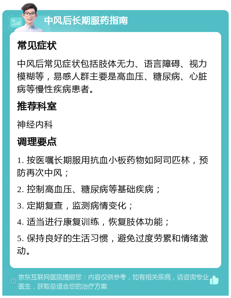 中风后长期服药指南 常见症状 中风后常见症状包括肢体无力、语言障碍、视力模糊等，易感人群主要是高血压、糖尿病、心脏病等慢性疾病患者。 推荐科室 神经内科 调理要点 1. 按医嘱长期服用抗血小板药物如阿司匹林，预防再次中风； 2. 控制高血压、糖尿病等基础疾病； 3. 定期复查，监测病情变化； 4. 适当进行康复训练，恢复肢体功能； 5. 保持良好的生活习惯，避免过度劳累和情绪激动。