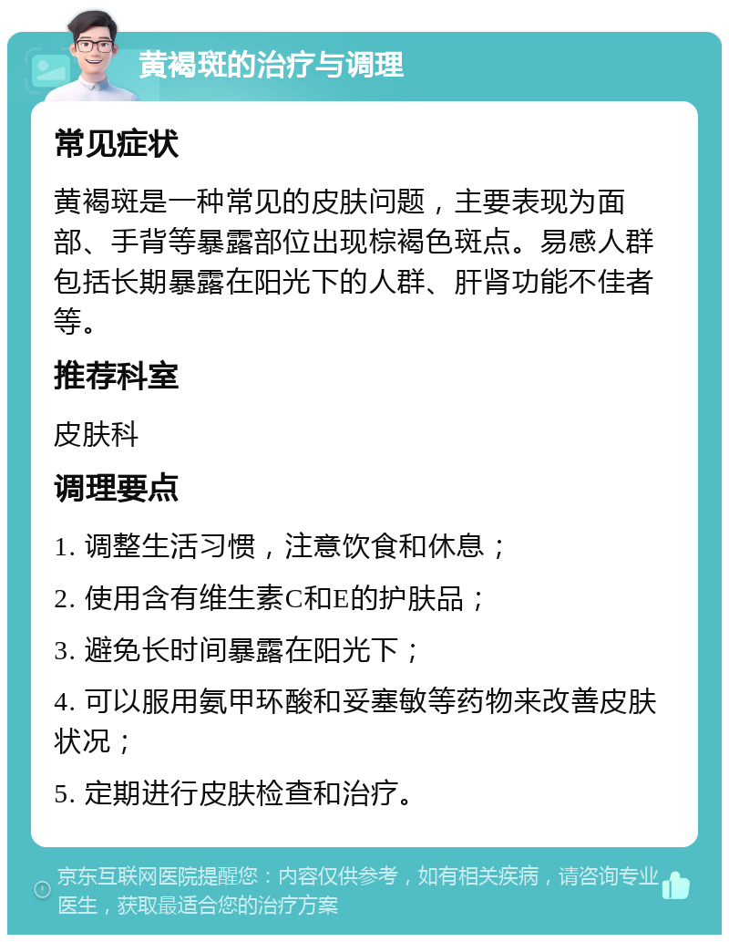 黄褐斑的治疗与调理 常见症状 黄褐斑是一种常见的皮肤问题，主要表现为面部、手背等暴露部位出现棕褐色斑点。易感人群包括长期暴露在阳光下的人群、肝肾功能不佳者等。 推荐科室 皮肤科 调理要点 1. 调整生活习惯，注意饮食和休息； 2. 使用含有维生素C和E的护肤品； 3. 避免长时间暴露在阳光下； 4. 可以服用氨甲环酸和妥塞敏等药物来改善皮肤状况； 5. 定期进行皮肤检查和治疗。