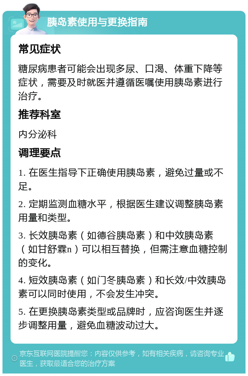 胰岛素使用与更换指南 常见症状 糖尿病患者可能会出现多尿、口渴、体重下降等症状，需要及时就医并遵循医嘱使用胰岛素进行治疗。 推荐科室 内分泌科 调理要点 1. 在医生指导下正确使用胰岛素，避免过量或不足。 2. 定期监测血糖水平，根据医生建议调整胰岛素用量和类型。 3. 长效胰岛素（如德谷胰岛素）和中效胰岛素（如甘舒霖n）可以相互替换，但需注意血糖控制的变化。 4. 短效胰岛素（如门冬胰岛素）和长效/中效胰岛素可以同时使用，不会发生冲突。 5. 在更换胰岛素类型或品牌时，应咨询医生并逐步调整用量，避免血糖波动过大。