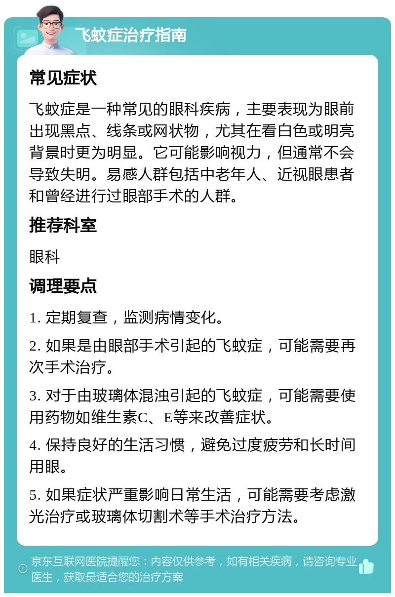 飞蚊症治疗指南 常见症状 飞蚊症是一种常见的眼科疾病，主要表现为眼前出现黑点、线条或网状物，尤其在看白色或明亮背景时更为明显。它可能影响视力，但通常不会导致失明。易感人群包括中老年人、近视眼患者和曾经进行过眼部手术的人群。 推荐科室 眼科 调理要点 1. 定期复查，监测病情变化。 2. 如果是由眼部手术引起的飞蚊症，可能需要再次手术治疗。 3. 对于由玻璃体混浊引起的飞蚊症，可能需要使用药物如维生素C、E等来改善症状。 4. 保持良好的生活习惯，避免过度疲劳和长时间用眼。 5. 如果症状严重影响日常生活，可能需要考虑激光治疗或玻璃体切割术等手术治疗方法。