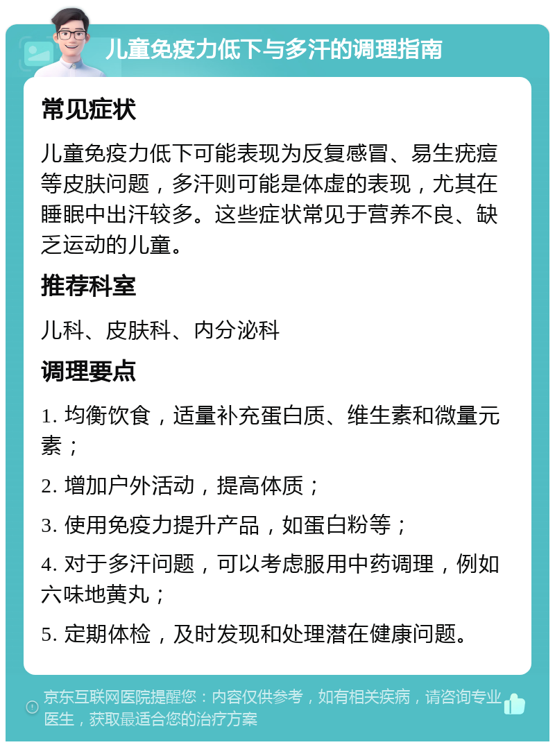 儿童免疫力低下与多汗的调理指南 常见症状 儿童免疫力低下可能表现为反复感冒、易生疣痘等皮肤问题，多汗则可能是体虚的表现，尤其在睡眠中出汗较多。这些症状常见于营养不良、缺乏运动的儿童。 推荐科室 儿科、皮肤科、内分泌科 调理要点 1. 均衡饮食，适量补充蛋白质、维生素和微量元素； 2. 增加户外活动，提高体质； 3. 使用免疫力提升产品，如蛋白粉等； 4. 对于多汗问题，可以考虑服用中药调理，例如六味地黄丸； 5. 定期体检，及时发现和处理潜在健康问题。