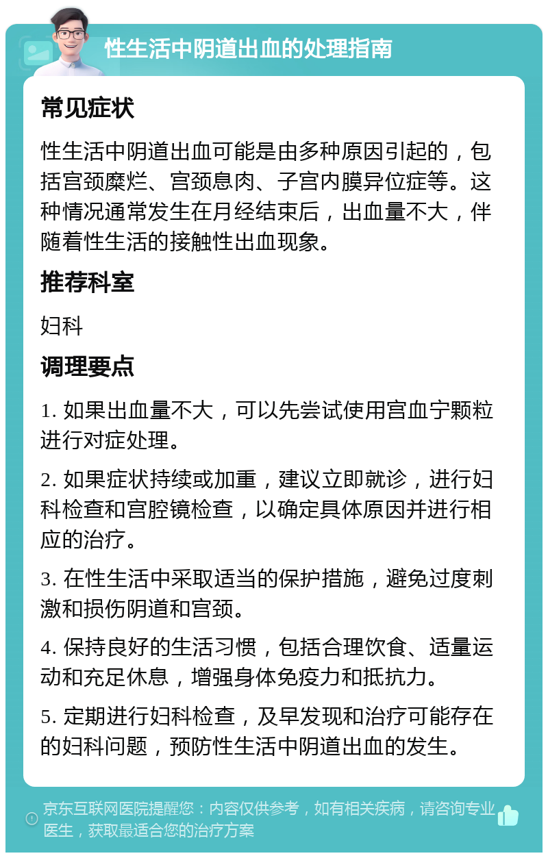 性生活中阴道出血的处理指南 常见症状 性生活中阴道出血可能是由多种原因引起的，包括宫颈糜烂、宫颈息肉、子宫内膜异位症等。这种情况通常发生在月经结束后，出血量不大，伴随着性生活的接触性出血现象。 推荐科室 妇科 调理要点 1. 如果出血量不大，可以先尝试使用宫血宁颗粒进行对症处理。 2. 如果症状持续或加重，建议立即就诊，进行妇科检查和宫腔镜检查，以确定具体原因并进行相应的治疗。 3. 在性生活中采取适当的保护措施，避免过度刺激和损伤阴道和宫颈。 4. 保持良好的生活习惯，包括合理饮食、适量运动和充足休息，增强身体免疫力和抵抗力。 5. 定期进行妇科检查，及早发现和治疗可能存在的妇科问题，预防性生活中阴道出血的发生。