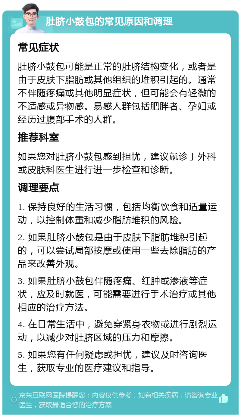 肚脐小鼓包的常见原因和调理 常见症状 肚脐小鼓包可能是正常的肚脐结构变化，或者是由于皮肤下脂肪或其他组织的堆积引起的。通常不伴随疼痛或其他明显症状，但可能会有轻微的不适感或异物感。易感人群包括肥胖者、孕妇或经历过腹部手术的人群。 推荐科室 如果您对肚脐小鼓包感到担忧，建议就诊于外科或皮肤科医生进行进一步检查和诊断。 调理要点 1. 保持良好的生活习惯，包括均衡饮食和适量运动，以控制体重和减少脂肪堆积的风险。 2. 如果肚脐小鼓包是由于皮肤下脂肪堆积引起的，可以尝试局部按摩或使用一些去除脂肪的产品来改善外观。 3. 如果肚脐小鼓包伴随疼痛、红肿或渗液等症状，应及时就医，可能需要进行手术治疗或其他相应的治疗方法。 4. 在日常生活中，避免穿紧身衣物或进行剧烈运动，以减少对肚脐区域的压力和摩擦。 5. 如果您有任何疑虑或担忧，建议及时咨询医生，获取专业的医疗建议和指导。