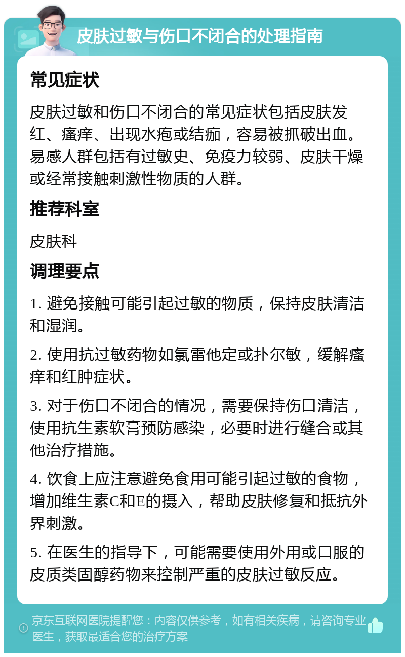 皮肤过敏与伤口不闭合的处理指南 常见症状 皮肤过敏和伤口不闭合的常见症状包括皮肤发红、瘙痒、出现水疱或结痂，容易被抓破出血。易感人群包括有过敏史、免疫力较弱、皮肤干燥或经常接触刺激性物质的人群。 推荐科室 皮肤科 调理要点 1. 避免接触可能引起过敏的物质，保持皮肤清洁和湿润。 2. 使用抗过敏药物如氯雷他定或扑尔敏，缓解瘙痒和红肿症状。 3. 对于伤口不闭合的情况，需要保持伤口清洁，使用抗生素软膏预防感染，必要时进行缝合或其他治疗措施。 4. 饮食上应注意避免食用可能引起过敏的食物，增加维生素C和E的摄入，帮助皮肤修复和抵抗外界刺激。 5. 在医生的指导下，可能需要使用外用或口服的皮质类固醇药物来控制严重的皮肤过敏反应。