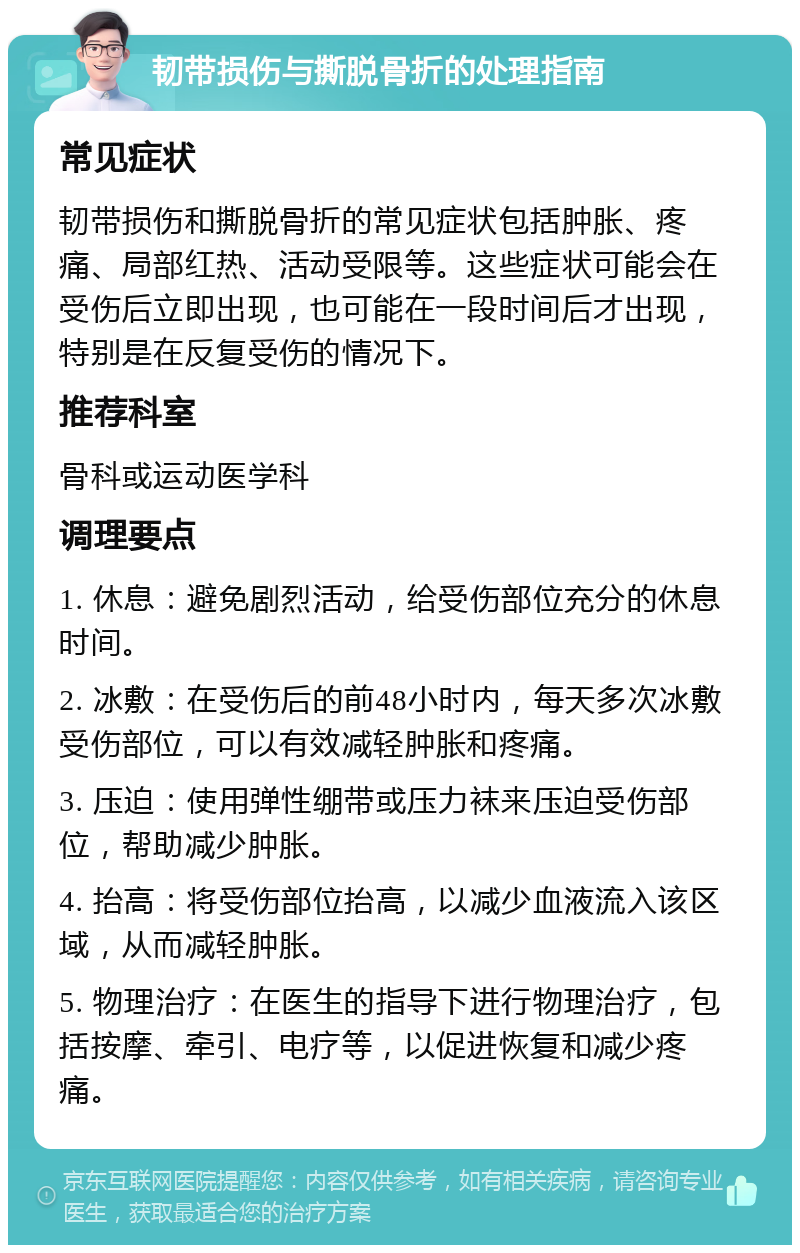 韧带损伤与撕脱骨折的处理指南 常见症状 韧带损伤和撕脱骨折的常见症状包括肿胀、疼痛、局部红热、活动受限等。这些症状可能会在受伤后立即出现，也可能在一段时间后才出现，特别是在反复受伤的情况下。 推荐科室 骨科或运动医学科 调理要点 1. 休息：避免剧烈活动，给受伤部位充分的休息时间。 2. 冰敷：在受伤后的前48小时内，每天多次冰敷受伤部位，可以有效减轻肿胀和疼痛。 3. 压迫：使用弹性绷带或压力袜来压迫受伤部位，帮助减少肿胀。 4. 抬高：将受伤部位抬高，以减少血液流入该区域，从而减轻肿胀。 5. 物理治疗：在医生的指导下进行物理治疗，包括按摩、牵引、电疗等，以促进恢复和减少疼痛。