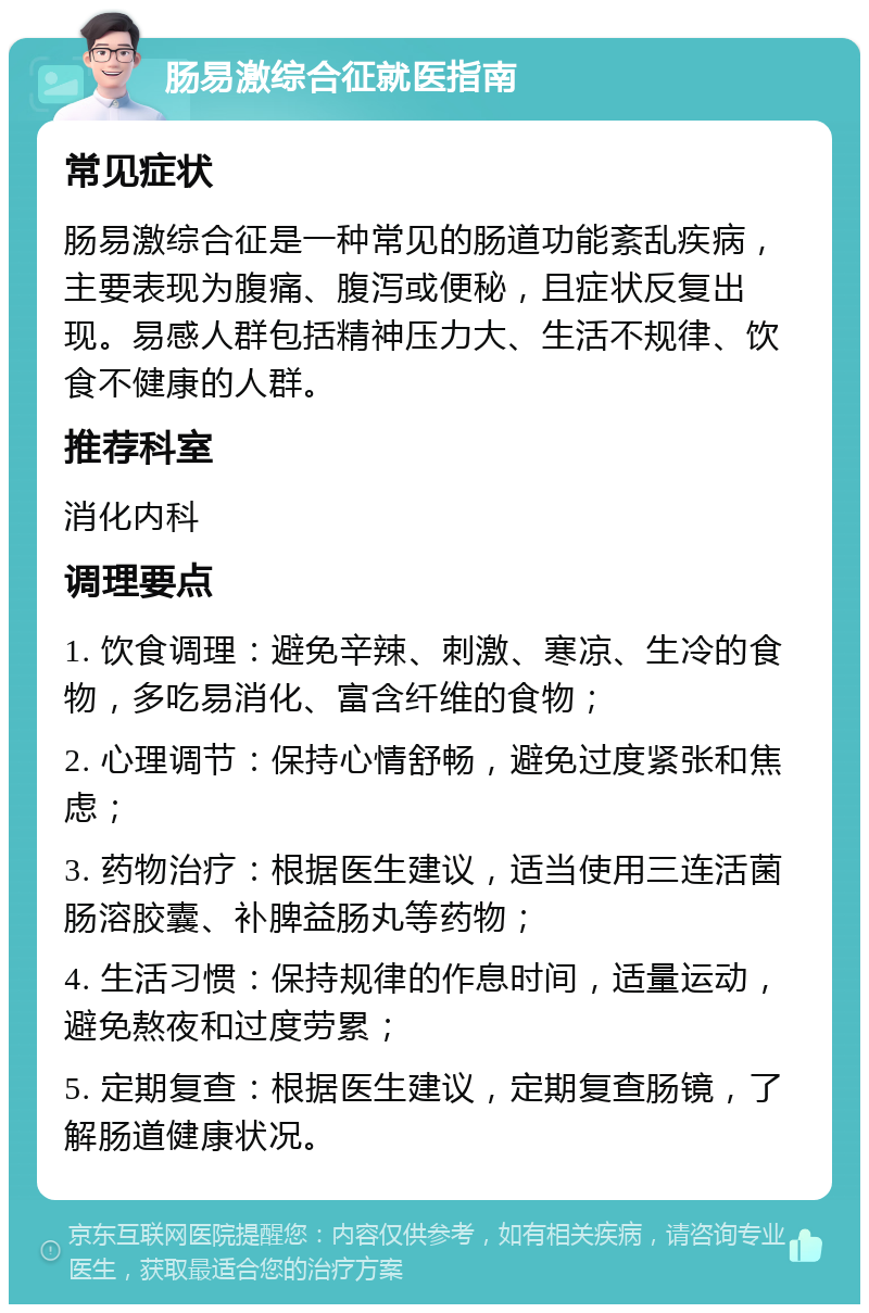 肠易激综合征就医指南 常见症状 肠易激综合征是一种常见的肠道功能紊乱疾病，主要表现为腹痛、腹泻或便秘，且症状反复出现。易感人群包括精神压力大、生活不规律、饮食不健康的人群。 推荐科室 消化内科 调理要点 1. 饮食调理：避免辛辣、刺激、寒凉、生冷的食物，多吃易消化、富含纤维的食物； 2. 心理调节：保持心情舒畅，避免过度紧张和焦虑； 3. 药物治疗：根据医生建议，适当使用三连活菌肠溶胶囊、补脾益肠丸等药物； 4. 生活习惯：保持规律的作息时间，适量运动，避免熬夜和过度劳累； 5. 定期复查：根据医生建议，定期复查肠镜，了解肠道健康状况。