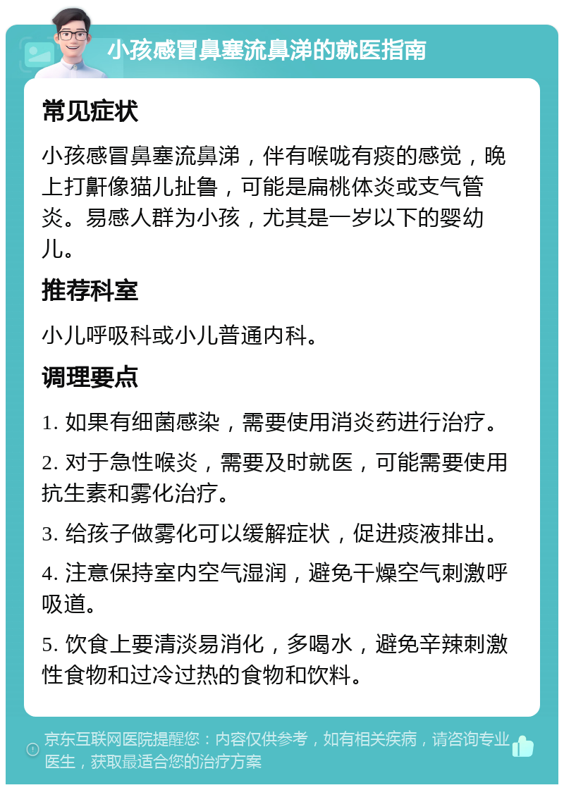 小孩感冒鼻塞流鼻涕的就医指南 常见症状 小孩感冒鼻塞流鼻涕，伴有喉咙有痰的感觉，晚上打鼾像猫儿扯鲁，可能是扁桃体炎或支气管炎。易感人群为小孩，尤其是一岁以下的婴幼儿。 推荐科室 小儿呼吸科或小儿普通内科。 调理要点 1. 如果有细菌感染，需要使用消炎药进行治疗。 2. 对于急性喉炎，需要及时就医，可能需要使用抗生素和雾化治疗。 3. 给孩子做雾化可以缓解症状，促进痰液排出。 4. 注意保持室内空气湿润，避免干燥空气刺激呼吸道。 5. 饮食上要清淡易消化，多喝水，避免辛辣刺激性食物和过冷过热的食物和饮料。