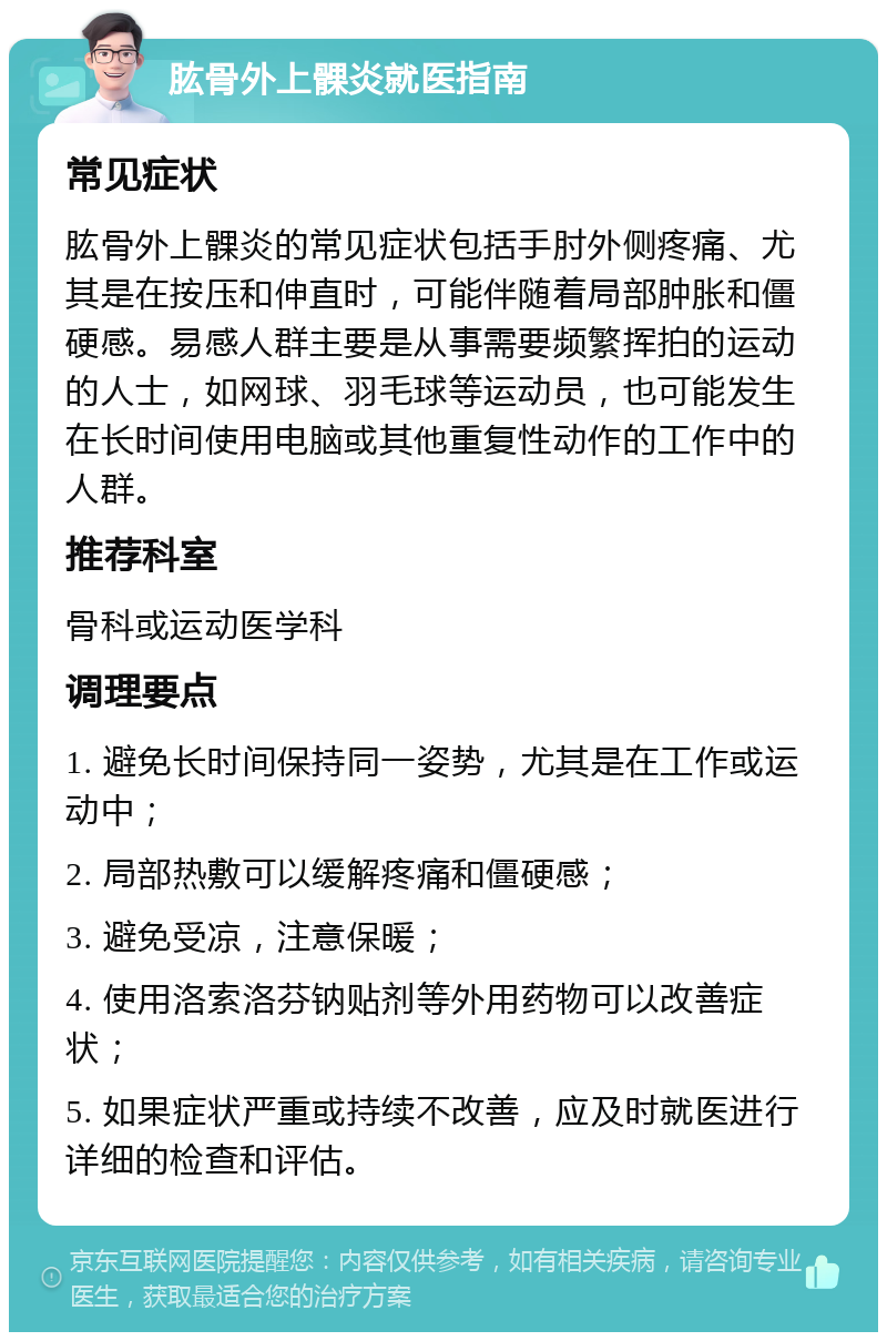 肱骨外上髁炎就医指南 常见症状 肱骨外上髁炎的常见症状包括手肘外侧疼痛、尤其是在按压和伸直时，可能伴随着局部肿胀和僵硬感。易感人群主要是从事需要频繁挥拍的运动的人士，如网球、羽毛球等运动员，也可能发生在长时间使用电脑或其他重复性动作的工作中的人群。 推荐科室 骨科或运动医学科 调理要点 1. 避免长时间保持同一姿势，尤其是在工作或运动中； 2. 局部热敷可以缓解疼痛和僵硬感； 3. 避免受凉，注意保暖； 4. 使用洛索洛芬钠贴剂等外用药物可以改善症状； 5. 如果症状严重或持续不改善，应及时就医进行详细的检查和评估。