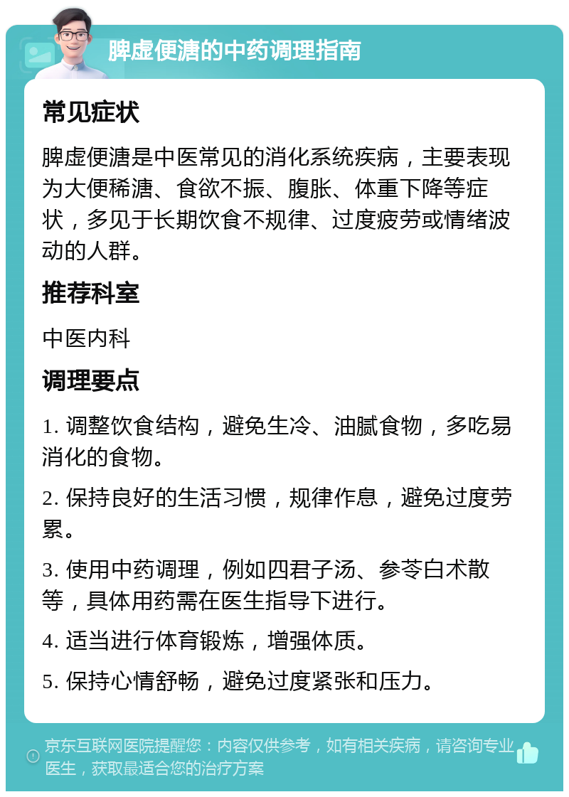 脾虚便溏的中药调理指南 常见症状 脾虚便溏是中医常见的消化系统疾病，主要表现为大便稀溏、食欲不振、腹胀、体重下降等症状，多见于长期饮食不规律、过度疲劳或情绪波动的人群。 推荐科室 中医内科 调理要点 1. 调整饮食结构，避免生冷、油腻食物，多吃易消化的食物。 2. 保持良好的生活习惯，规律作息，避免过度劳累。 3. 使用中药调理，例如四君子汤、参苓白术散等，具体用药需在医生指导下进行。 4. 适当进行体育锻炼，增强体质。 5. 保持心情舒畅，避免过度紧张和压力。