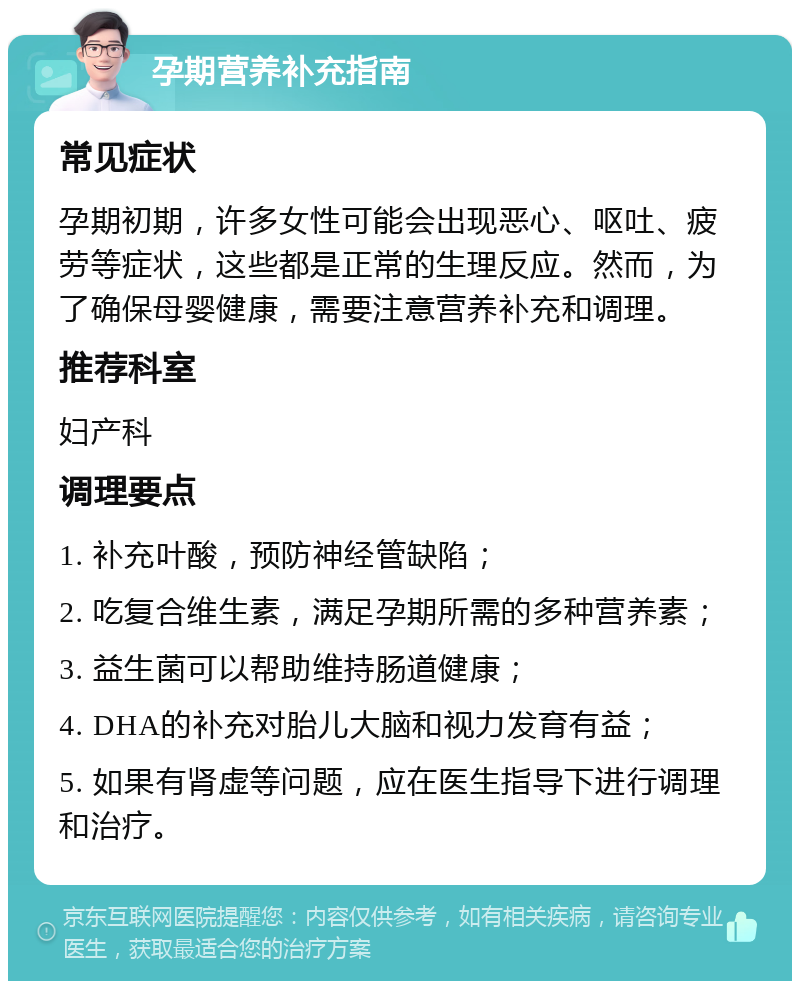 孕期营养补充指南 常见症状 孕期初期，许多女性可能会出现恶心、呕吐、疲劳等症状，这些都是正常的生理反应。然而，为了确保母婴健康，需要注意营养补充和调理。 推荐科室 妇产科 调理要点 1. 补充叶酸，预防神经管缺陷； 2. 吃复合维生素，满足孕期所需的多种营养素； 3. 益生菌可以帮助维持肠道健康； 4. DHA的补充对胎儿大脑和视力发育有益； 5. 如果有肾虚等问题，应在医生指导下进行调理和治疗。