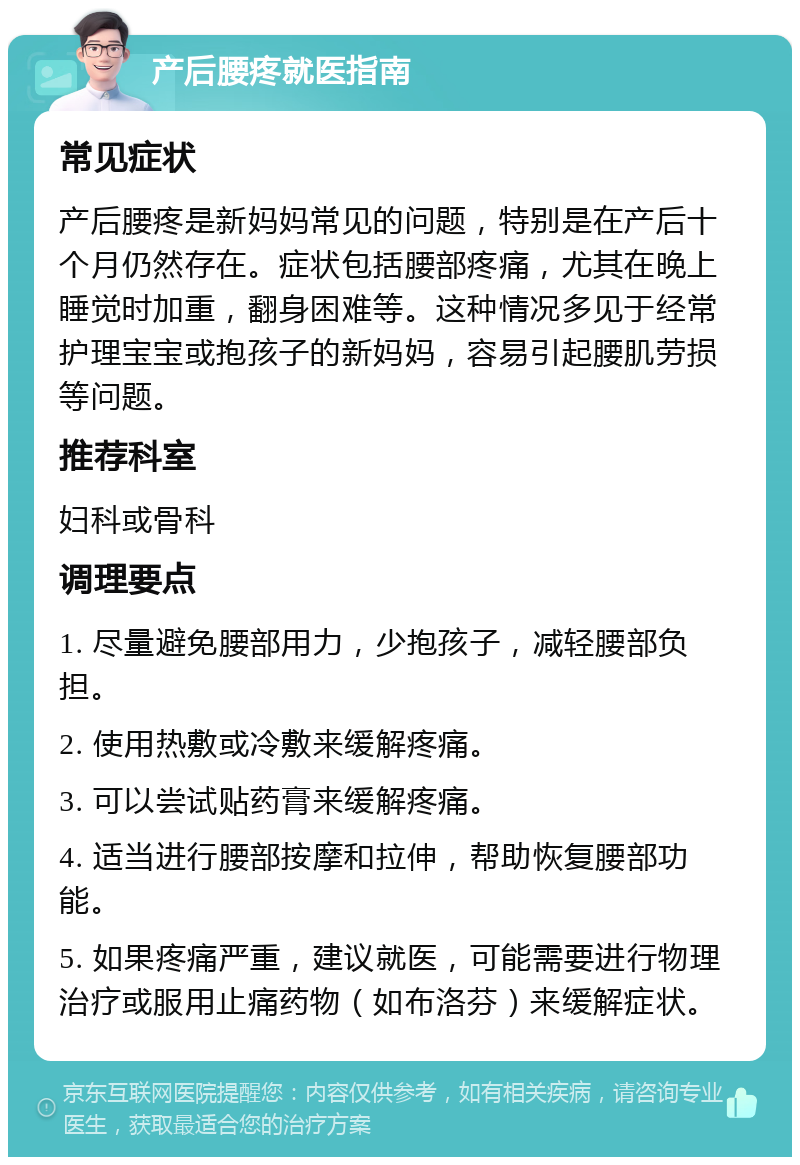 产后腰疼就医指南 常见症状 产后腰疼是新妈妈常见的问题，特别是在产后十个月仍然存在。症状包括腰部疼痛，尤其在晚上睡觉时加重，翻身困难等。这种情况多见于经常护理宝宝或抱孩子的新妈妈，容易引起腰肌劳损等问题。 推荐科室 妇科或骨科 调理要点 1. 尽量避免腰部用力，少抱孩子，减轻腰部负担。 2. 使用热敷或冷敷来缓解疼痛。 3. 可以尝试贴药膏来缓解疼痛。 4. 适当进行腰部按摩和拉伸，帮助恢复腰部功能。 5. 如果疼痛严重，建议就医，可能需要进行物理治疗或服用止痛药物（如布洛芬）来缓解症状。