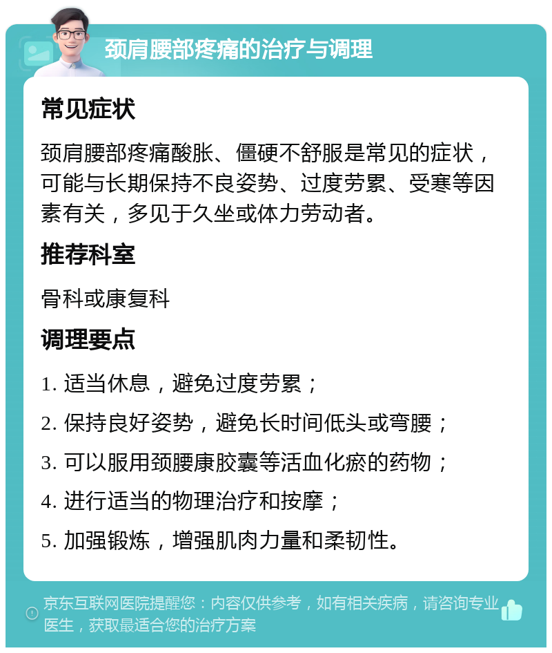 颈肩腰部疼痛的治疗与调理 常见症状 颈肩腰部疼痛酸胀、僵硬不舒服是常见的症状，可能与长期保持不良姿势、过度劳累、受寒等因素有关，多见于久坐或体力劳动者。 推荐科室 骨科或康复科 调理要点 1. 适当休息，避免过度劳累； 2. 保持良好姿势，避免长时间低头或弯腰； 3. 可以服用颈腰康胶囊等活血化瘀的药物； 4. 进行适当的物理治疗和按摩； 5. 加强锻炼，增强肌肉力量和柔韧性。