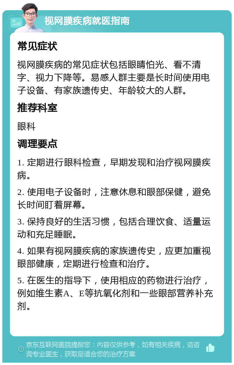 视网膜疾病就医指南 常见症状 视网膜疾病的常见症状包括眼睛怕光、看不清字、视力下降等。易感人群主要是长时间使用电子设备、有家族遗传史、年龄较大的人群。 推荐科室 眼科 调理要点 1. 定期进行眼科检查，早期发现和治疗视网膜疾病。 2. 使用电子设备时，注意休息和眼部保健，避免长时间盯着屏幕。 3. 保持良好的生活习惯，包括合理饮食、适量运动和充足睡眠。 4. 如果有视网膜疾病的家族遗传史，应更加重视眼部健康，定期进行检查和治疗。 5. 在医生的指导下，使用相应的药物进行治疗，例如维生素A、E等抗氧化剂和一些眼部营养补充剂。