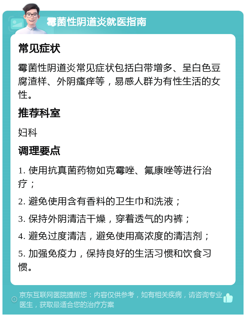 霉菌性阴道炎就医指南 常见症状 霉菌性阴道炎常见症状包括白带增多、呈白色豆腐渣样、外阴瘙痒等，易感人群为有性生活的女性。 推荐科室 妇科 调理要点 1. 使用抗真菌药物如克霉唑、氟康唑等进行治疗； 2. 避免使用含有香料的卫生巾和洗液； 3. 保持外阴清洁干燥，穿着透气的内裤； 4. 避免过度清洁，避免使用高浓度的清洁剂； 5. 加强免疫力，保持良好的生活习惯和饮食习惯。