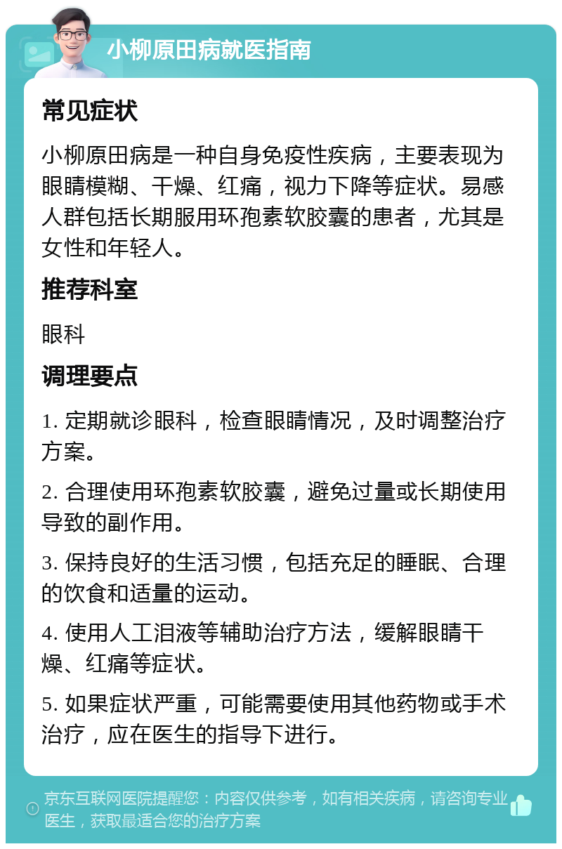 小柳原田病就医指南 常见症状 小柳原田病是一种自身免疫性疾病，主要表现为眼睛模糊、干燥、红痛，视力下降等症状。易感人群包括长期服用环孢素软胶囊的患者，尤其是女性和年轻人。 推荐科室 眼科 调理要点 1. 定期就诊眼科，检查眼睛情况，及时调整治疗方案。 2. 合理使用环孢素软胶囊，避免过量或长期使用导致的副作用。 3. 保持良好的生活习惯，包括充足的睡眠、合理的饮食和适量的运动。 4. 使用人工泪液等辅助治疗方法，缓解眼睛干燥、红痛等症状。 5. 如果症状严重，可能需要使用其他药物或手术治疗，应在医生的指导下进行。