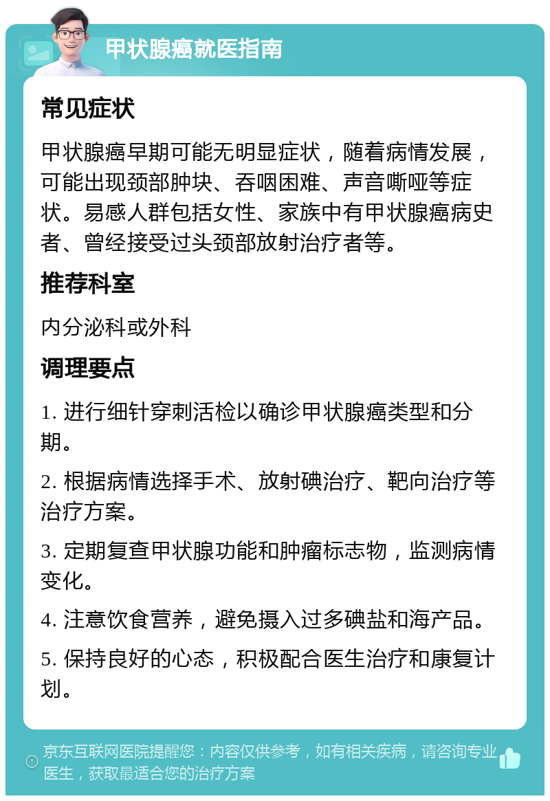 甲状腺癌就医指南 常见症状 甲状腺癌早期可能无明显症状，随着病情发展，可能出现颈部肿块、吞咽困难、声音嘶哑等症状。易感人群包括女性、家族中有甲状腺癌病史者、曾经接受过头颈部放射治疗者等。 推荐科室 内分泌科或外科 调理要点 1. 进行细针穿刺活检以确诊甲状腺癌类型和分期。 2. 根据病情选择手术、放射碘治疗、靶向治疗等治疗方案。 3. 定期复查甲状腺功能和肿瘤标志物，监测病情变化。 4. 注意饮食营养，避免摄入过多碘盐和海产品。 5. 保持良好的心态，积极配合医生治疗和康复计划。