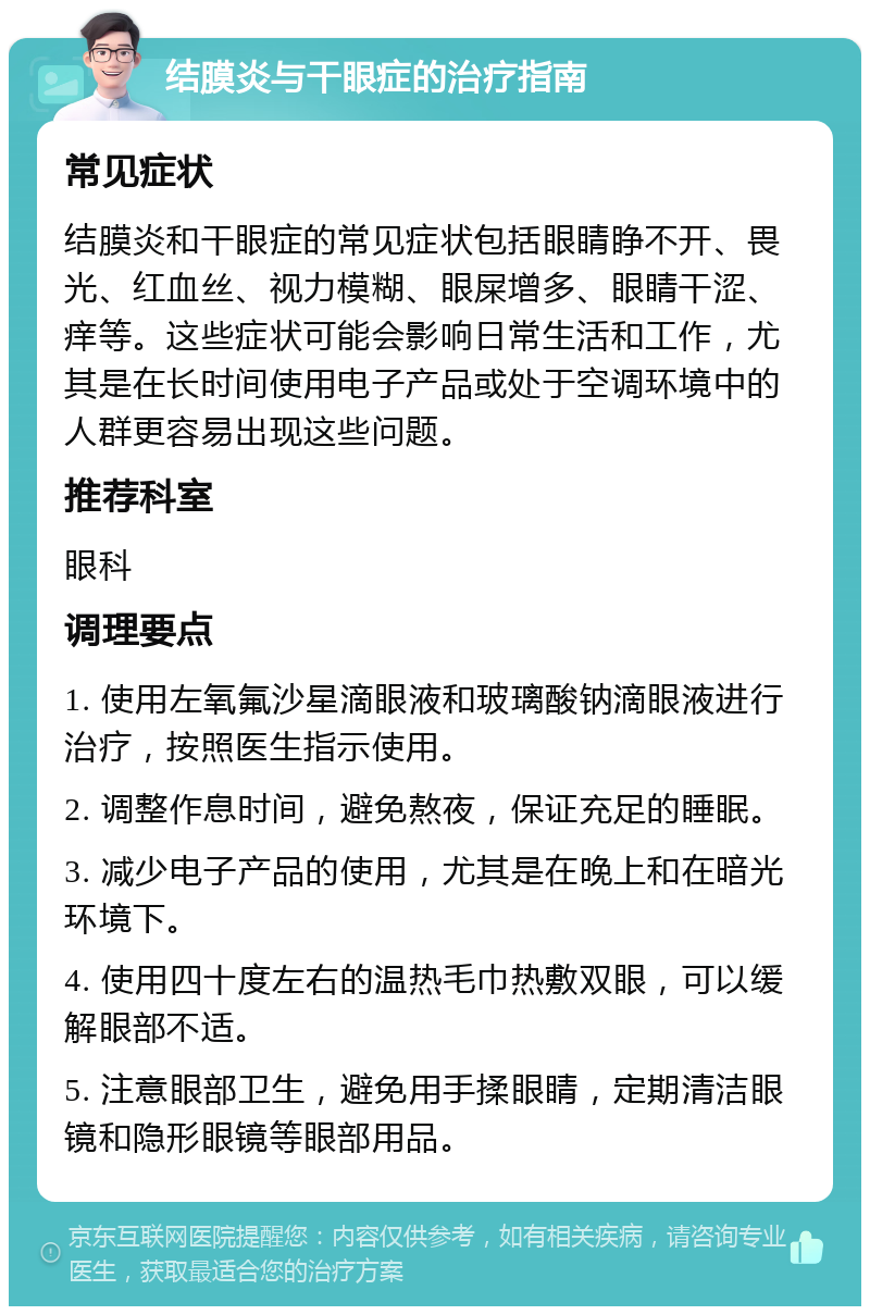 结膜炎与干眼症的治疗指南 常见症状 结膜炎和干眼症的常见症状包括眼睛睁不开、畏光、红血丝、视力模糊、眼屎增多、眼睛干涩、痒等。这些症状可能会影响日常生活和工作，尤其是在长时间使用电子产品或处于空调环境中的人群更容易出现这些问题。 推荐科室 眼科 调理要点 1. 使用左氧氟沙星滴眼液和玻璃酸钠滴眼液进行治疗，按照医生指示使用。 2. 调整作息时间，避免熬夜，保证充足的睡眠。 3. 减少电子产品的使用，尤其是在晚上和在暗光环境下。 4. 使用四十度左右的温热毛巾热敷双眼，可以缓解眼部不适。 5. 注意眼部卫生，避免用手揉眼睛，定期清洁眼镜和隐形眼镜等眼部用品。