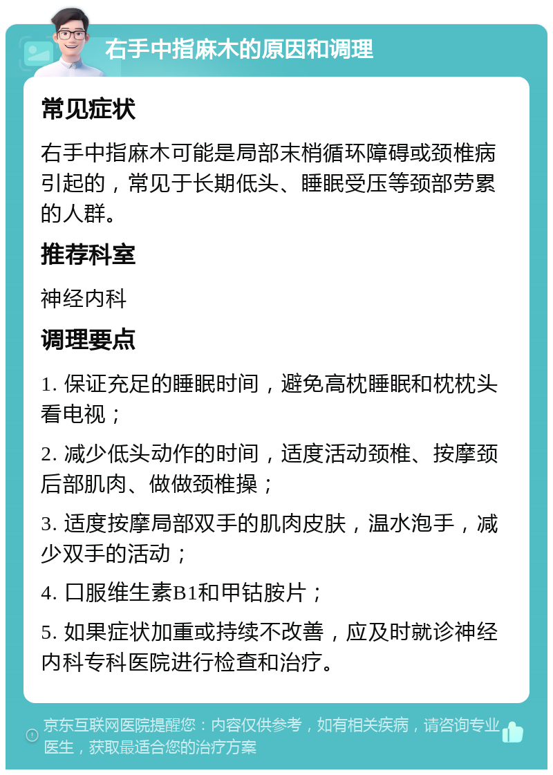 右手中指麻木的原因和调理 常见症状 右手中指麻木可能是局部末梢循环障碍或颈椎病引起的，常见于长期低头、睡眠受压等颈部劳累的人群。 推荐科室 神经内科 调理要点 1. 保证充足的睡眠时间，避免高枕睡眠和枕枕头看电视； 2. 减少低头动作的时间，适度活动颈椎、按摩颈后部肌肉、做做颈椎操； 3. 适度按摩局部双手的肌肉皮肤，温水泡手，减少双手的活动； 4. 口服维生素B1和甲钴胺片； 5. 如果症状加重或持续不改善，应及时就诊神经内科专科医院进行检查和治疗。