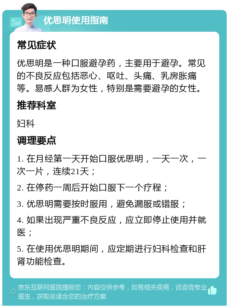 优思明使用指南 常见症状 优思明是一种口服避孕药，主要用于避孕。常见的不良反应包括恶心、呕吐、头痛、乳房胀痛等。易感人群为女性，特别是需要避孕的女性。 推荐科室 妇科 调理要点 1. 在月经第一天开始口服优思明，一天一次，一次一片，连续21天； 2. 在停药一周后开始口服下一个疗程； 3. 优思明需要按时服用，避免漏服或错服； 4. 如果出现严重不良反应，应立即停止使用并就医； 5. 在使用优思明期间，应定期进行妇科检查和肝肾功能检查。