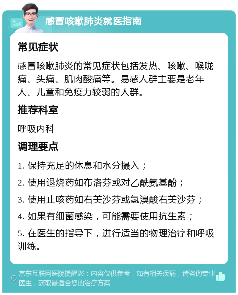 感冒咳嗽肺炎就医指南 常见症状 感冒咳嗽肺炎的常见症状包括发热、咳嗽、喉咙痛、头痛、肌肉酸痛等。易感人群主要是老年人、儿童和免疫力较弱的人群。 推荐科室 呼吸内科 调理要点 1. 保持充足的休息和水分摄入； 2. 使用退烧药如布洛芬或对乙酰氨基酚； 3. 使用止咳药如右美沙芬或氢溴酸右美沙芬； 4. 如果有细菌感染，可能需要使用抗生素； 5. 在医生的指导下，进行适当的物理治疗和呼吸训练。