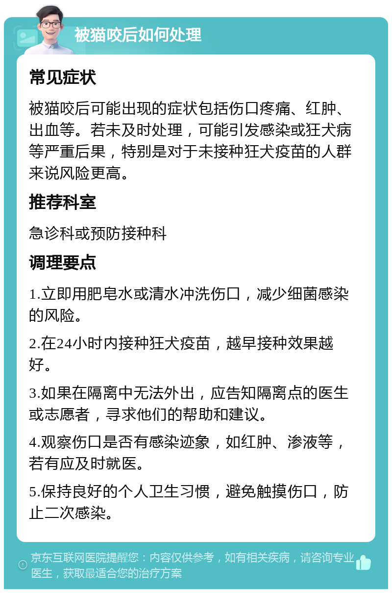 被猫咬后如何处理 常见症状 被猫咬后可能出现的症状包括伤口疼痛、红肿、出血等。若未及时处理，可能引发感染或狂犬病等严重后果，特别是对于未接种狂犬疫苗的人群来说风险更高。 推荐科室 急诊科或预防接种科 调理要点 1.立即用肥皂水或清水冲洗伤口，减少细菌感染的风险。 2.在24小时内接种狂犬疫苗，越早接种效果越好。 3.如果在隔离中无法外出，应告知隔离点的医生或志愿者，寻求他们的帮助和建议。 4.观察伤口是否有感染迹象，如红肿、渗液等，若有应及时就医。 5.保持良好的个人卫生习惯，避免触摸伤口，防止二次感染。