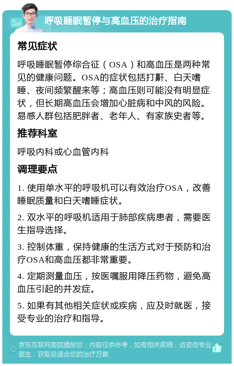 呼吸睡眠暂停与高血压的治疗指南 常见症状 呼吸睡眠暂停综合征（OSA）和高血压是两种常见的健康问题。OSA的症状包括打鼾、白天嗜睡、夜间频繁醒来等；高血压则可能没有明显症状，但长期高血压会增加心脏病和中风的风险。易感人群包括肥胖者、老年人、有家族史者等。 推荐科室 呼吸内科或心血管内科 调理要点 1. 使用单水平的呼吸机可以有效治疗OSA，改善睡眠质量和白天嗜睡症状。 2. 双水平的呼吸机适用于肺部疾病患者，需要医生指导选择。 3. 控制体重，保持健康的生活方式对于预防和治疗OSA和高血压都非常重要。 4. 定期测量血压，按医嘱服用降压药物，避免高血压引起的并发症。 5. 如果有其他相关症状或疾病，应及时就医，接受专业的治疗和指导。