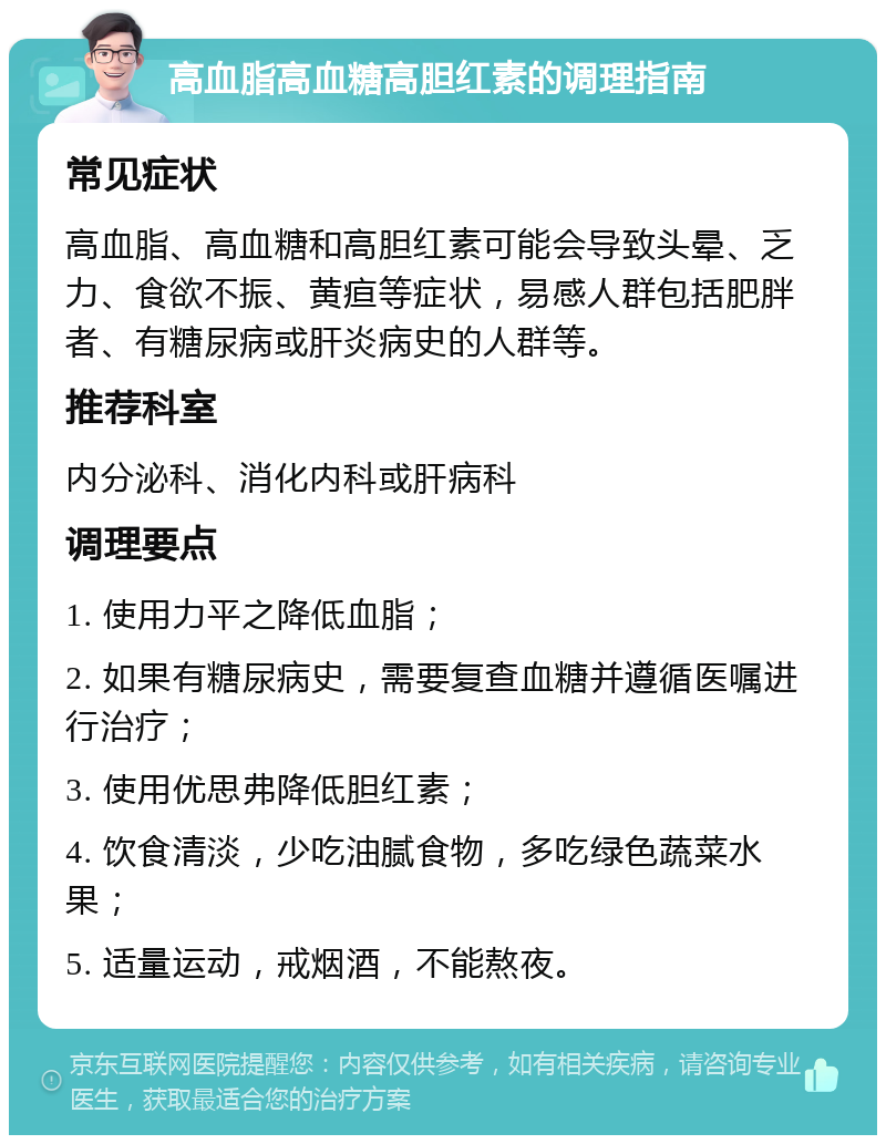 高血脂高血糖高胆红素的调理指南 常见症状 高血脂、高血糖和高胆红素可能会导致头晕、乏力、食欲不振、黄疸等症状，易感人群包括肥胖者、有糖尿病或肝炎病史的人群等。 推荐科室 内分泌科、消化内科或肝病科 调理要点 1. 使用力平之降低血脂； 2. 如果有糖尿病史，需要复查血糖并遵循医嘱进行治疗； 3. 使用优思弗降低胆红素； 4. 饮食清淡，少吃油腻食物，多吃绿色蔬菜水果； 5. 适量运动，戒烟酒，不能熬夜。