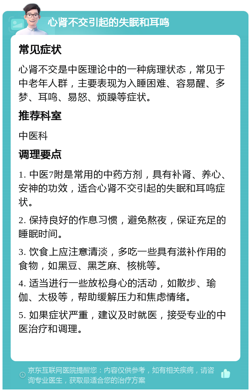 心肾不交引起的失眠和耳鸣 常见症状 心肾不交是中医理论中的一种病理状态，常见于中老年人群，主要表现为入睡困难、容易醒、多梦、耳鸣、易怒、烦躁等症状。 推荐科室 中医科 调理要点 1. 中医7附是常用的中药方剂，具有补肾、养心、安神的功效，适合心肾不交引起的失眠和耳鸣症状。 2. 保持良好的作息习惯，避免熬夜，保证充足的睡眠时间。 3. 饮食上应注意清淡，多吃一些具有滋补作用的食物，如黑豆、黑芝麻、核桃等。 4. 适当进行一些放松身心的活动，如散步、瑜伽、太极等，帮助缓解压力和焦虑情绪。 5. 如果症状严重，建议及时就医，接受专业的中医治疗和调理。