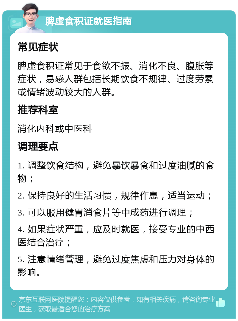 脾虚食积证就医指南 常见症状 脾虚食积证常见于食欲不振、消化不良、腹胀等症状，易感人群包括长期饮食不规律、过度劳累或情绪波动较大的人群。 推荐科室 消化内科或中医科 调理要点 1. 调整饮食结构，避免暴饮暴食和过度油腻的食物； 2. 保持良好的生活习惯，规律作息，适当运动； 3. 可以服用健胃消食片等中成药进行调理； 4. 如果症状严重，应及时就医，接受专业的中西医结合治疗； 5. 注意情绪管理，避免过度焦虑和压力对身体的影响。