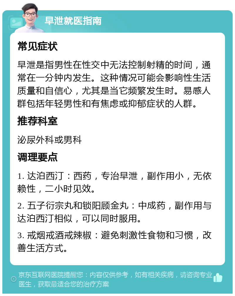 早泄就医指南 常见症状 早泄是指男性在性交中无法控制射精的时间，通常在一分钟内发生。这种情况可能会影响性生活质量和自信心，尤其是当它频繁发生时。易感人群包括年轻男性和有焦虑或抑郁症状的人群。 推荐科室 泌尿外科或男科 调理要点 1. 达泊西汀：西药，专治早泄，副作用小，无依赖性，二小时见效。 2. 五子衍宗丸和锁阳顾金丸：中成药，副作用与达泊西汀相似，可以同时服用。 3. 戒烟戒酒戒辣椒：避免刺激性食物和习惯，改善生活方式。