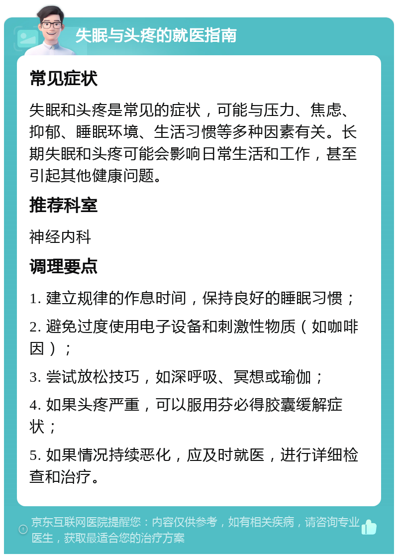 失眠与头疼的就医指南 常见症状 失眠和头疼是常见的症状，可能与压力、焦虑、抑郁、睡眠环境、生活习惯等多种因素有关。长期失眠和头疼可能会影响日常生活和工作，甚至引起其他健康问题。 推荐科室 神经内科 调理要点 1. 建立规律的作息时间，保持良好的睡眠习惯； 2. 避免过度使用电子设备和刺激性物质（如咖啡因）； 3. 尝试放松技巧，如深呼吸、冥想或瑜伽； 4. 如果头疼严重，可以服用芬必得胶囊缓解症状； 5. 如果情况持续恶化，应及时就医，进行详细检查和治疗。