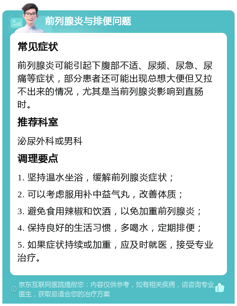 前列腺炎与排便问题 常见症状 前列腺炎可能引起下腹部不适、尿频、尿急、尿痛等症状，部分患者还可能出现总想大便但又拉不出来的情况，尤其是当前列腺炎影响到直肠时。 推荐科室 泌尿外科或男科 调理要点 1. 坚持温水坐浴，缓解前列腺炎症状； 2. 可以考虑服用补中益气丸，改善体质； 3. 避免食用辣椒和饮酒，以免加重前列腺炎； 4. 保持良好的生活习惯，多喝水，定期排便； 5. 如果症状持续或加重，应及时就医，接受专业治疗。