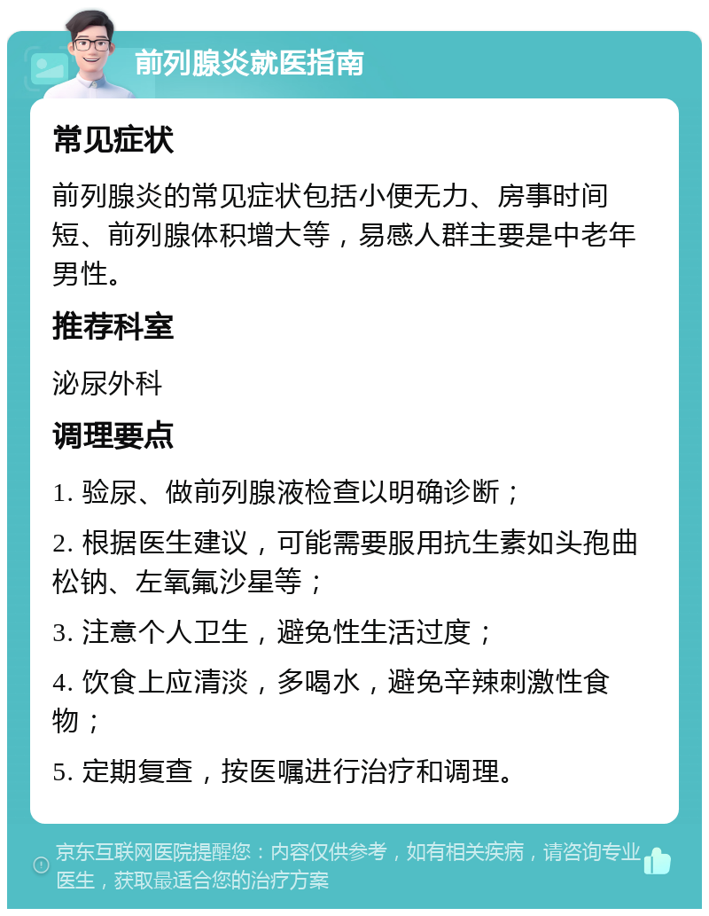 前列腺炎就医指南 常见症状 前列腺炎的常见症状包括小便无力、房事时间短、前列腺体积增大等，易感人群主要是中老年男性。 推荐科室 泌尿外科 调理要点 1. 验尿、做前列腺液检查以明确诊断； 2. 根据医生建议，可能需要服用抗生素如头孢曲松钠、左氧氟沙星等； 3. 注意个人卫生，避免性生活过度； 4. 饮食上应清淡，多喝水，避免辛辣刺激性食物； 5. 定期复查，按医嘱进行治疗和调理。