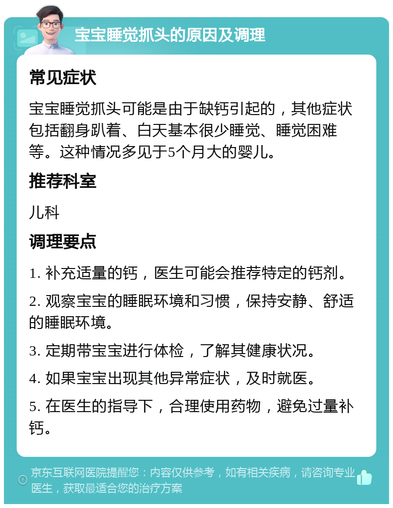 宝宝睡觉抓头的原因及调理 常见症状 宝宝睡觉抓头可能是由于缺钙引起的，其他症状包括翻身趴着、白天基本很少睡觉、睡觉困难等。这种情况多见于5个月大的婴儿。 推荐科室 儿科 调理要点 1. 补充适量的钙，医生可能会推荐特定的钙剂。 2. 观察宝宝的睡眠环境和习惯，保持安静、舒适的睡眠环境。 3. 定期带宝宝进行体检，了解其健康状况。 4. 如果宝宝出现其他异常症状，及时就医。 5. 在医生的指导下，合理使用药物，避免过量补钙。