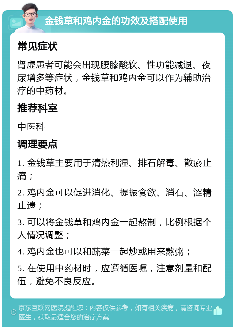 金钱草和鸡内金的功效及搭配使用 常见症状 肾虚患者可能会出现腰膝酸软、性功能减退、夜尿增多等症状，金钱草和鸡内金可以作为辅助治疗的中药材。 推荐科室 中医科 调理要点 1. 金钱草主要用于清热利湿、排石解毒、散瘀止痛； 2. 鸡内金可以促进消化、提振食欲、消石、涩精止遗； 3. 可以将金钱草和鸡内金一起熬制，比例根据个人情况调整； 4. 鸡内金也可以和蔬菜一起炒或用来熬粥； 5. 在使用中药材时，应遵循医嘱，注意剂量和配伍，避免不良反应。